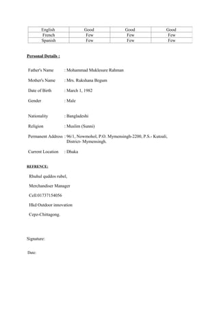 English Good Good Good
French Few Few Few
Spanish Few Few Few
Personal Details :
Father's Name : Mohammad Muklesure Rahman
Mother's Name : Mrs. Rukshana Begum
Date of Birth : March 1, 1982
Gender : Male
Nationality : Bangladeshi
Religion : Muslim (Sunni)
Permanent Address : 96/1, Nowmohol, P.O. Mymensingh-2200, P.S.- Kutoali,
District- Mymensingh.
Current Location : Dhaka
REFRENCE:
Rhuhul quddos rubel,
Merchandiser Manager
Cell:01737154056
Hkd Outdoor innovation
Cepz-Chittagong.
Signature:
Date:
 