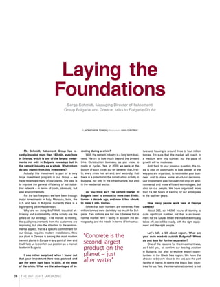 THE INFLIGHT MAGAZINE
your complimentary copy
24
Laying the
FoundationsSerge Schmidt, Managing Director of Italcementi
Group Bulgaria and Greece, talks to Bulgaria On Air
By KONSTANTIN TOMOV / Photography IVAYLO PETROV
Mr. Schmidt, Italcementi Group has re-
cently invested more than 160 mln. euro here
in Devnya, which is one of the largest invest-
ments not only in Bulgaria nowadays but in
the cement industry as a whole. What return
do you expect from this investment?
Actually this investment is part of a very
large investment program in our Group – we
have revamped many of our plants. The idea is
to improve the general efficiency of our indus-
trial network – in terms of costs, obviously, but
also environmentally.
For the last five years we have been through
major investments in Italy, Morocco, India, the
U.S. and here in Bulgaria. Currently there is a
big ongoing job in Kazakhstan.
Why are we doing this? Well, industrial ef-
ficiency and sustainability of the activity are the
pillars of our strategy. The market is moving,
the quality requirements from the customers are
improving, but also the attention to the environ-
mental aspect, that is a specific commitment for
our Group, requires modern installations. Now
our plant in Devnya is among the most modern
cement plants in Europe in any point of view and
it will help us to confirm our position as a market
leader in Bulgaria.
I was rather surprised when I found out
that your investment here was planned and
got the green light back in 2009, at the peak
of the crisis. What are the advantages of in-
vesting during a crisis?
Well, the cement industry is a long term busi-
ness. We try to look much beyond the present
time. Construction business, as you know, is
made of cycles. Yes, in 2009 we were at the
bottom of such cycle, but we believed that, first-
ly, every crisis has an end, and secondly, that
there is a potential in the construction activity in
Bulgaria, not only in the infrastructure, but also
in the residential sector.
Do you think so? The cement market in
Bulgaria used to amount to more than 5 mln.
tonnes a decade ago, and now it has shrunk
to mere 2 mln. tonnes.
I think that both numbers are extremes. Five
million tonnes were definitely too much for Bul-
garia. Two millions are too low. I believe that a
normal market here – taking in account the de-
mography and the needs in terms of infrastruc-
ture and housing is around three to four million
tonnes. I'm sure that the market will reach in
a medium term this number, but the pace of
growth will be moderate.
And, back to your previous question, the cri-
sis is also an opportunity to look deeper at the
way you are organized, to reconsider your busi-
ness and to make some structural decisions.
Our investment was focused not only on envi-
ronmental and more efficient technologies, but
also on our people. We have organized more
than 14,000 hours of training for our employees
in the last two years.
How many people work here at Devnya
Cement?
About 250, so 14,000 hours of training is
quite significant number, but that is an invest-
ment for the future. When the market eventually
takes off, we will be ready, with the right equip-
ment and the right people.
Let's talk a bit about export. What are
your main markets outside Bulgaria? Where
do you look for further expansion?
One of the reasons for this investment was,
as I told you, to confirm our leading position
in Bulgaria, but also to explore export oppor-
tunities in the Black Sea region. We have the
chance to be very close to the sea and the port
facility of Varna. It opens the Black Sea coun-
tries for us. Yes, the international context is not
"Concrete is the
second largest
product on the
planet – just
after water"
 