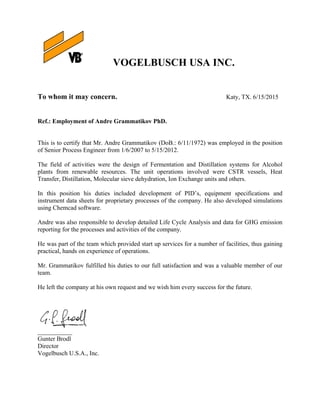 
VOGELBUSCH USA INC.
To whom it may concern. Katy, TX. 6/15/2015
Ref.: Employment of Andre Grammatikov PhD.
This is to certify that Mr. Andre Grammatikov (DoB.: 6/11/1972) was employed in the position
of Senior Process Engineer from 1/6/2007 to 5/15/2012.
The field of activities were the design of Fermentation and Distillation systems for Alcohol
plants from renewable resources. The unit operations involved were CSTR vessels, Heat
Transfer, Distillation, Molecular sieve dehydration, Ion Exchange units and others.
In this position his duties included development of PID’s, equipment specifications and
instrument data sheets for proprietary processes of the company. He also developed simulations
using Chemcad software.
Andre was also responsible to develop detailed Life Cycle Analysis and data for GHG emission
reporting for the processes and activities of the company.
He was part of the team which provided start up services for a number of facilities, thus gaining
practical, hands on experience of operations.
Mr. Grammatikov fulfilled his duties to our full satisfaction and was a valuable member of our
team.
He left the company at his own request and we wish him every success for the future.
___________
Gunter Brodl
Director
Vogelbusch U.S.A., Inc.
 
