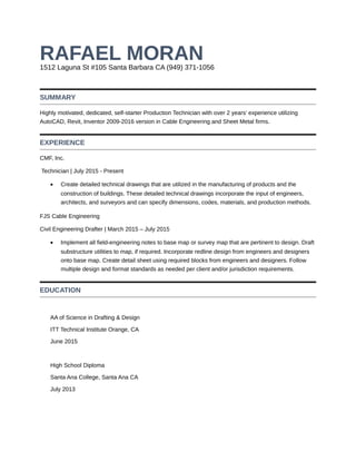 RAFAEL MORAN1512 Laguna St #105 Santa Barbara CA (949) 371-1056
SUMMARY
Highly motivated, dedicated, self-starter Production Technician with over 2 years’ experience utilizing
AutoCAD, Revit, Inventor 2009-2016 version in Cable Engineering and Sheet Metal firms.
EXPERIENCE
CMF, Inc.
Technician | July 2015 - Present
• Create detailed technical drawings that are utilized in the manufacturing of products and the
construction of buildings. These detailed technical drawings incorporate the input of engineers,
architects, and surveyors and can specify dimensions, codes, materials, and production methods.
FJS Cable Engineering
Civil Engineering Drafter | March 2015 – July 2015
• Implement all field-engineering notes to base map or survey map that are pertinent to design. Draft
substructure utilities to map, if required. Incorporate redline design from engineers and designers
onto base map. Create detail sheet using required blocks from engineers and designers. Follow
multiple design and format standards as needed per client and/or jurisdiction requirements.
EDUCATION
AA of Science in Drafting & Design
ITT Technical Institute Orange, CA
June 2015
High School Diploma
Santa Ana College, Santa Ana CA
July 2013
 