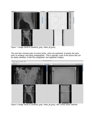 Figure 1: Image result of cpselect(r_gray, Iclear_all_gray)
The user then chooses pairs of control points, which are positioned at exactly the same
point on whatever was being photographed. (This is typically a part of the picture that can
be clearly identified in both the unregistered and registered images).
Figure 2: Image result of cpselect(r_gray, Iclear_all_gray) with control points selected
 