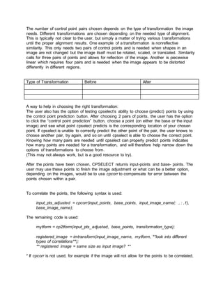 The number of control point pairs chosen depends on the type of transformation the image
needs. Different transformations are chosen depending on the needed type of alignment.
This is typically not clear to the user, but simply a matter of trying various transformations
until the proper alignment results. One example of a transformation is nonreflective
similarity. This only needs two pairs of control points and is needed when shapes in an
image are not changed but the image itself must be rotated, scaled, or translated. Similarity
calls for three pairs of points and allows for reflection of the image. Another is piecewise
linear which requires four pairs and is needed when the image appears to be distorted
differently in different regions.
Type of Transformation Before After
A way to help in choosing the right transformation:
The user also has the option of testing cpselect’s ability to choose (predict) points by using
the control point prediction button. After choosing 2 pairs of points, the user has the option
to click the “control point prediction” button, choose a point (on either the base or the input
image) and see what point cpselect predicts is the corresponding location of your chosen
point. If cpselect is unable to correctly predict the other point of the pair, the user knows to
choose another pair, try again, and so on until cpselect is able to choose the correct point.
Knowing how many pairs are needed until cpselect can properly predict points indicates
how many points are needed for a transformation, and will therefore help narrow down the
options of transformations to choose from.
(This may not always work, but is a good resource to try).
After the points have been chosen, CPSELECT returns input-points and base- points. The
user may use these points to finish the image adjustment or what can be a better option,
depending on the images, would be to use cpcorr to compensate for error between the
points chosen within a pair.
To correlate the points, the following syntax is used:
input_pts_adjusted = cpcorr(input_points, base_points, input_image_name(: , : ,1),
base_image_name);
The remaining code is used:
mytform = cp2tform(input_pts_adjusted, base_points, transformation_type);
registered_image = imtransform(input_image_name, mytform, **look into different
types of correlations**);
** registered image = same size as input image? **
* If cpcorr is not used, for example if the image will not allow for the points to be correlated,
 
