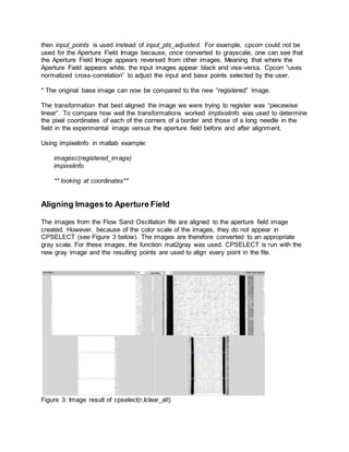 then input_points is used instead of input_pts_adjusted. For example, cpcorr could not be
used for the Aperture Field Image because, once converted to grayscale, one can see that
the Aperture Field Image appears reversed from other images. Meaning that where the
Aperture Field appears white, the input images appear black and vise-versa. Cpcorr “uses
normalized cross-correlation” to adjust the input and base points selected by the user.
* The original base image can now be compared to the new “registered” image.
The transformation that best aligned the image we were trying to register was “piecewise
linear”. To compare how well the transformations worked implixelinfo was used to determine
the pixel coordinates of each of the corners of a border and those of a long needle in the
field in the experimental image versus the aperture field before and after alignment.
Using impixelinfo in matlab example:
imagesc(registered_image)
impixelinfo
** looking at coordinates**
Aligning Images to Aperture Field
The images from the Flow Sand Oscillation file are aligned to the aperture field image
created. However, because of the color scale of the images, they do not appear in
CPSELECT (see Figure 3 below). The images are therefore converted to an appropriate
gray scale. For these images, the function mat2gray was used. CPSELECT is run with the
new gray image and the resulting points are used to align every point in the file.
Figure 3: Image result of cpselect(r,Iclear_all)
 