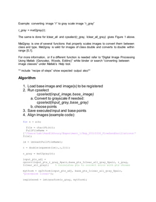Example: converting image “r” to gray scale image “r_gray”
r_gray = mat2gray(r);
The same is done for Iclear_all and cpselect(r_gray, Iclear_all_gray) gives Figure 1 above.
Mat2gray is one of several functions that properly scales images to convert them between
class and type. Mat2gray is valid for images of class double and converts to double within
range [0,1].
For more information, or if a different function is needed refer to “Digital Image Processing
Using Matlab (Gonzalez, Woods, Eddins)” white binder or search “converting between
image classes” under Matlab’s Help tool.
** include “recipe of steps” show expected output also**
Algorithm
1. Load base image and image(s) to be registered
2. Run cpselect
cpselect(input_image,base_image)
a. Convert to grayscale if needed:
cpselect(Input_gray,base_gray)
b. choose points
3. Save executed input and base points
4. Align images (example code):
for n = a:b;
file = char(FL(n));
FullFileName =
['/Users/Lab/JeanElkhoury/Experiment_1/Exp_20110330_FlowSandOscillations/'
file];
im = imread(FullFileName);
r = double(squeeze(im(:,:,1)));
r_gray = mat2gray(r);
input_pts_adj =
cpcorr(input_pts_r_gray_4pair,base_pts_Iclear_all_gray_4pair, r_gray,
Iclear_all_gray); % correlates pts to correct error with pts chosen
mytform = cp2tform(input_pts_adj, base_pts_Iclear_all_gray_4pair,
'piecewise linear');
registered = imtransform(r_gray, mytform);
 