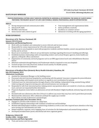 1871 John Gray Road | Cincinnati, OH 45240
513.317.8346 | kfienning23@yahoo.com
KAITLYN KAY WHEELER
PROVEN PROFESSIONAL WITHIN ADULT SERVICES; EXPERTISE IN ASSESSING & DETERMINING THE NEEDS OF CLIENTS WHILE
PROVIDING THE HIGHEST QUALITY OF LIFE CARE POSSIBLE; SEEKING PROFESSIONAL GROWTH OPPORTUNITIES
SKILLS
 Strong interpersonal and communication skills
 Advanced PC skills
 MS Office Suite literate
 Active learner with a desire to grow
 Time management and organizational skills
 Solves problems creatively
 Excellence in customer service
 Advanced in working with the aging population
WORK EXPERIENCE
Diversicare of St. Theresa, Cincinnati, OH
January 2014-Present
Admissions and Marketing Director
 Work with area hospitals and community to secure referrals and increase census
 Responsible for census improvement by 12% with continuous growth
 Travel onsite to area hospitals to meet with prospective residents and their families; answer any questions about the
facility and its services
 Reach out to local doctors’ offices to set up informative meetings regarding Diversicare’s building and offerings
 Establish/maintain relationships with corresponding vendors such as local Hospice agencies, home health care
agencies, orthopedic offices and doctors
 Organization of community outreach programs such as an EMS appreciation lunch and a Rehabilitation Reunion
Dinner
 Obtained credentials through Reptrax and Vendormate which is required to visit area hospitals
 Trained on Epic Care Link (electronic medical record used by Tri-Health system)
 Oversee the Admissions Coordinator
Diversicare of Bradford Place (formerly Mercy Health-Schroder), Hamilton, OH
July 2012-January 2014
Admissions Coordinator
 Assisted the Admissions Manager on the building census
 Processed referrals from local hospitals by coordinating with the patients’ insurance companies for precertification
 Built relationships with hospital social workers in regards to care coordination for patients
 Preformed tours for interested parties through all parts of the building -independent living, assisted living, skilled
rehab nursing unit, long term nursing unit, and secured memory care nursing unit
 Responded to calls from interested parties, helping answer any questions about care needs for a loved one, scheduled
tours, and sent out requested facility information
 Prepared all patient rooms before an admissions arrival with Resident’s Rights handbook, welcome bag and welcome
letter
 Rounded with new admissions after first 24 hours to address any issues they may have and to greet them personally
 Maintained the admissions office collaterals and kept the supply up as needed
 Kept orderly records of admissions and discharges
Activities Assistant (July 2012-November 2013)
 Engaged in activities with residents on a daily basis
 Established ongoing relationships with residents to build trust and friendships
 Worked with Independent residents, assisted living residents as well as ones who required more attention in the long
term nursing care and dementia care units
 Helped establish a separate, more engaging, hour of activities for the Independent and assisted living residents
 Developed/included faster paced, educational and more cognizant games
Walgreens, Oxford, OH
October 2006 – October 2012
Sales Associate and Photo Specialist
 Train and mentor new hire associates
 