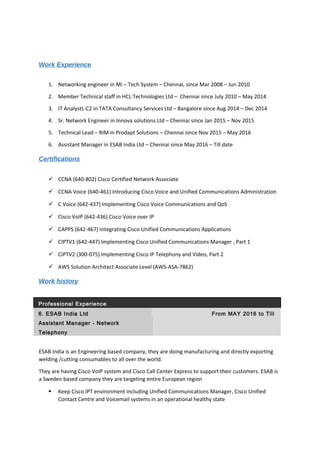 Work Experience
1. Networking engineer in Mi – Tech System – Chennai, since Mar 2008 – Jun 2010
2. Member Technical staff in HCL Technologies Ltd – Chennai since July 2010 – May 2014
3. IT AnalystL-C2 in TATA Consultancy Services Ltd – Bangalore since Aug 2014 – Dec 2014
4. Sr. Network Engineer in Innova solutions Ltd – Chennai since Jan 2015 – Nov 2015
5. Technical Lead – RIM in Prodapt Solutions – Chennai since Nov 2015 – May 2016
6. Assistant Manager in ESAB India Ltd – Chennai since May 2016 – Till date
Certifications
 CCNA (640-802) Cisco Certified Network Associate
 CCNA Voice (640-461) Introducing Cisco Voice and Unified Communications Administration
 C Voice (642-437) Implementing Cisco Voice Communications and QoS
 Cisco VoIP (642-436) Cisco Voice over IP
 CAPPS (642-467) Integrating Cisco Unified Communications Applications
 CIPTV1 (642-447) Implementing Cisco Unified Communications Manager , Part 1
 CIPTV2 (300-075) Implementing Cisco IP Telephony and Video, Part 2
 AWS Solution Architect Associate Level (AWS-ASA-7862)
Work history
Professional Experience
6. ESAB India Ltd From MAY 2016 to Till
Assistant Manager - Network
Telephony
ESAB India is an Engineering based company, they are doing manufacturing and directly exporting
welding /cutting consumables to all over the world.
They are having Cisco VoIP system and Cisco Call Center Express to support their customers. ESAB is
a Sweden based company they are targeting entire European region
 Keep Cisco IPT environment including Unified Communications Manager, Cisco Unified
Contact Centre and Voicemail systems in an operational healthy state
 