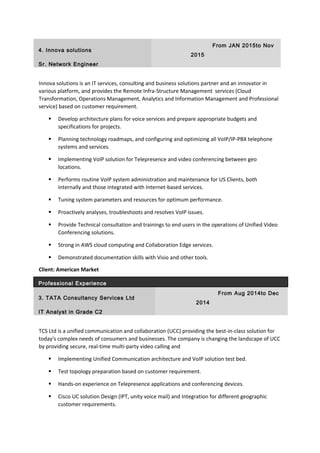 4. Innova solutions
From JAN 2015to Nov
2015
Sr. Network Engineer
Innova solutions is an IT services, consulting and business solutions partner and an innovator in
various platform, and provides the Remote Infra-Structure Management services (Cloud
Transformation, Operations Management, Analytics and Information Management and Professional
service) based on customer requirement.
 Develop architecture plans for voice services and prepare appropriate budgets and
specifications for projects.
 Planning technology roadmaps, and configuring and optimizing all VoIP/IP-PBX telephone
systems and services.
 Implementing VoIP solution for Telepresence and video conferencing between geo
locations.
 Performs routine VoIP system administration and maintenance for US Clients, both
internally and those integrated with Internet-based services.
 Tuning system parameters and resources for optimum performance.
 Proactively analyses, troubleshoots and resolves VoIP issues.
 Provide Technical consultation and trainings to end users in the operations of Unified Video
Conferencing solutions.
 Strong in AWS cloud computing and Collaboration Edge services.
 Demonstrated documentation skills with Visio and other tools.
Client: American Market
Professional Experience
3. TATA Consultancy Services Ltd
From Aug 2014to Dec
2014
IT Analyst in Grade C2
TCS Ltd is a unified communication and collaboration (UCC) providing the best-in-class solution for
today's complex needs of consumers and businesses. The company is changing the landscape of UCC
by providing secure, real-time multi-party video calling and
 Implementing Unified Communication architecture and VoIP solution test bed.
 Test topology preparation based on customer requirement.
 Hands-on experience on Telepresence applications and conferencing devices.
 Cisco UC solution Design (IPT, unity voice mail) and Integration for different geographic
customer requirements.
 