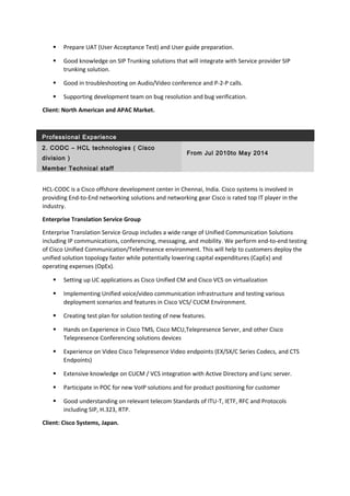  Prepare UAT (User Acceptance Test) and User guide preparation.
 Good knowledge on SIP Trunking solutions that will integrate with Service provider SIP
trunking solution.
 Good in troubleshooting on Audio/Video conference and P-2-P calls.
 Supporting development team on bug resolution and bug verification.
Client: North American and APAC Market.
Professional Experience
2. CODC – HCL technologies ( Cisco
division )
From Jul 2010to May 2014
Member Technical staff
HCL-CODC is a Cisco offshore development center in Chennai, India. Cisco systems is involved in
providing End-to-End networking solutions and networking gear Cisco is rated top IT player in the
industry.
Enterprise Translation Service Group
Enterprise Translation Service Group includes a wide range of Unified Communication Solutions
including IP communications, conferencing, messaging, and mobility. We perform end-to-end testing
of Cisco Unified Communication/TelePresence environment. This will help to customers deploy the
unified solution topology faster while potentially lowering capital expenditures (CapEx) and
operating expenses (OpEx).
 Setting up UC applications as Cisco Unified CM and Cisco VCS on virtualization
 Implementing Unified voice/video communication infrastructure and testing various
deployment scenarios and features in Cisco VCS/ CUCM Environment.
 Creating test plan for solution testing of new features.
 Hands on Experience in Cisco TMS, Cisco MCU,Telepresence Server, and other Cisco
Telepresence Conferencing solutions devices
 Experience on Video Cisco Telepresence Video endpoints (EX/SX/C Series Codecs, and CTS
Endpoints)
 Extensive knowledge on CUCM / VCS integration with Active Directory and Lync server.
 Participate in POC for new VoIP solutions and for product positioning for customer
 Good understanding on relevant telecom Standards of ITU-T, IETF, RFC and Protocols
including SIP, H.323, RTP.
Client: Cisco Systems, Japan.
 