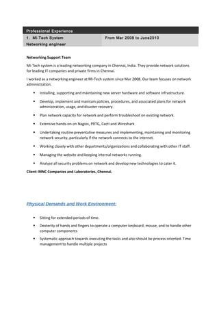 Professional Experience
1. Mi-Tech System From Mar 2008 to June2010
Networking engineer
Networking Support Team
Mi-Tech system is a leading networking company in Chennai, India. They provide network solutions
for leading IT companies and private firms in Chennai.
I worked as a networking engineer at Mi-Tech system since Mar 2008. Our team focuses on network
administration.
 Installing, supporting and maintaining new server hardware and software infrastructure.
 Develop, implement and maintain policies, procedures, and associated plans for network
administration, usage, and disaster recovery.
 Plan network capacity for network and perform troubleshoot on existing network.
 Extensive hands-on on Nagios, PRTG, Cacti and Wireshark
 Undertaking routine preventative measures and implementing, maintaining and monitoring
network security, particularly if the network connects to the internet.
 Working closely with other departments/organizations and collaborating with other IT staff.
 Managing the website and keeping internal networks running.
 Analyse all security problems on network and develop new technologies to cater it.
Client: MNC Companies and Laboratories, Chennai.
Physical Demands and Work Environment:
 Sitting for extended periods of time.
 Dexterity of hands and fingers to operate a computer keyboard, mouse, and to handle other
computer components
 Systematic approach towards executing the tasks and also should be process oriented. Time
management to handle multiple projects
 