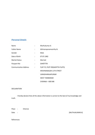 Personal Details
Name : Muthukumar.A
Father Name : Athinarayanamoorthy.N.
Gender : Male
Date of Birth : 07.07.1982
Marital Status : Married
Passport No : G4497778
Communication Address : FLAT-F3, PLOT-99(AADITYA FLATS)
KRISHNANAGAR 11TH STREET
VARADHARAJAPURAM
WEST TAMBARAM
CHENNAI – 600 048
DECLARATION
I hereby declare that all the above information is correct to the best of my knowledge and
truth.
Place : Chennai
Date : [MUTHUKUMAR.A]
References:
 