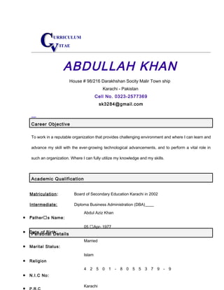 URRICULUM
ITAE
ABDULLAH KHAN
House # 98/216 Darakhshan Socity Malir Town ship
Karachi - Pakistan
Cell No. 0323-2577369
sk3284@gmail.com
Career Objective
To work in a reputable organization that provides challenging environment and where I can learn and
advance my skill with the ever-growing technological advancements, and to perform a vital role in
such an organization. Where I can fully utilize my knowledge and my skills.
Academic Qualification
Matriculation: Board of Secondary Education Karachi in 2002
Intermediate: Diploma Business Administration (DBA)
Personal Details
• Father’s Name:
• Date of Birth:
• Marital Status:
• Religion
• N.I.C No:
• P.R.C
Abdul Aziz Khan
05 ’Apr- 1977
Married
Islam
4 2 5 0 1 - 8 0 5 5 3 7 9 - 9
Karachi
 