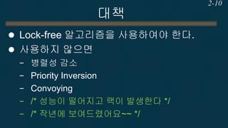 대책 
성능을 위해서는 Lock-free 알고리즘을 사용하여야 한다. 
사용하지 않으면 
−병렬성 감소 
−Priority Inversion 
−Convoying 
−/* 성능이 떨어지고 랙이 발생한다 */ 
−/* 작년에 보여드렸어요~~ */ 
2-10  