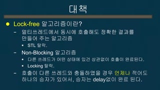 대책 
Lock-free 알고리즘이란? 
−멀티쓰레드에서 동시에 호출해도 정확한 결과를 만들어 주는 알고리즘 
STL 탈락. 
−Non-Blocking 알고리즘 
다른 쓰레드가 어떤 상태에 있건 상관없이 호출이 완료된다. 
Lock 사용 시 탈락. 
−다른 쓰레드와 충돌하였을 경우에도 언제나 적어도 하나의 승자가 있어서, 승자는 delay없이 완료됨.  