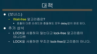 대책 
(보너스) 
−Wait-free 알고리즘은? 
호출이 다른 쓰레드와 충돌해도 모두 delay없이 완료 된다. 
추가 상식 
−LOCK을 사용하지 않는다고 lock-free 알고리즘이 아니다!!! 
−LOCK을 사용하면 무조건 lock-free알고리즘이 아니다.  