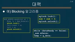 대책 
예) Blocking 알고리즘 
2-16 
mylock.lock(); sum = sum + 2; mylock.unlock(); 
BLK_QUEUE::push(int x) { Node *e = New_Node(x); qlock.lock(); tail->next = e; tail = e; glock.unlock(); } 
while (dataReady == false); 
_asm mfence; 
temp = g_data;  