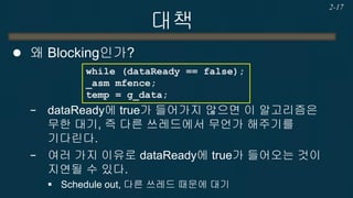대책 
왜 Blocking인가? 
−dataReady에 true가 들어가지 않으면 이 알고리즘은 무한 대기, 즉 다른 쓰레드에서 무언가 해주기를 기다린다. 
−여러 가지 이유로 dataReady에 true가 들어오는 것이 지연될 수 있다. 
Schedule out, 다른 쓰레드 때문에 대기 
2-17 
while (dataReady == false); _asm mfence; temp = g_data;  