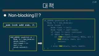 대책 
Non-blocking은? 
2-18 
_asm lock add sum, 2; 
LF_QUEUE::push(int x) { 
Node *e = new_Node(x); 
while (true) { 
Node *last = tail; 
Node *next = last->next; 
if (last != tail) continue; 
if (NULL == next) { 
if (CAS(&(last->next), NULL, e)) { 
CAS(&tail, last, e); 
return; 
} 
} else CAS(&tail, last, next); 
} } 
BLK_QUEUE::push(int x) { Node *e = New_Node(x); qlock.lock(); tail->next = e; tail = e; glock.unlock(); }  