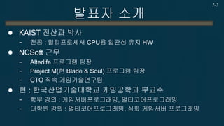 발표자 소개 
KAIST 전산과 박사 
−전공 : 멀티프로세서 CPU용 일관성 유지 HW 
NCSoft 근무 
−Alterlife 프로그램 팀장 
−Project M(현 Blade & Soul) 프로그램 팀장 
−CTO 직속 게임기술연구팀 
현 : 한국산업기술대학교 게임공학과 부교수 
−학부 강의 : 게임서버프로그래밍, 멀티코어프로그래밍 
−대학원 강의 : 멀티코어프로그래밍, 심화 게임서버 프로그래밍 
2-2  
