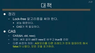대책 
CAS 
−CAS(&A, old, new); 
−의미 : A의 값이 old면 new로 바꾸고 true를 리턴, 아니면 false를 리턴. 
−다른 버전의 의미 : A메모리를 다른 쓰레드가 먼저 업데이트 해서 false가 나왔다. 모든 것을 포기하라. 
2-21  