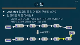 대책 
Lock-free 알고리즘은 어떻게 구현되는가? 
알고리즘의 동작이란? 
−기존의 자료구조의 구성을 다른 구성으로 변경하거나 자료구조에서 정보를 얻어내는 행위 
2-22 
3 
Head 
Tail 
1 
9 
X 
3 
Head 
Tail 
1 
9 
X 
push(35); 
35  