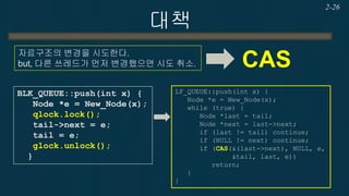 대책 
2-26 
자료구조의 변경을 시도한다. 
but, 다른 쓰레드가 먼저 변경했으면 시도 취소. 
CAS 
LF_QUEUE::push(int x) { Node *e = New_Node(x); while (true) { Node *last = tail; Node *next = last->next; if (last != tail) continue; if (NULL != next) continue; if (CAS(&(last->next), NULL, e, &tail, last, e)) return; } } 
BLK_QUEUE::push(int x) { Node *e = New_Node(x); qlock.lock(); tail->next = e; tail = e; glock.unlock(); }  