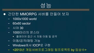 성능 
간단한 MMORPG 서버를 만들어 보자 
−1000x1000 world 
−60x60 sector 
−시야 30 
−1000마리의 몬스터 
플레이어 접근 시 자동 이동 및 공격 
−이동/공격/채팅 가능 
−Windows에서 IOCP로 구현 
−<2013년 게임서버프로그래밍 텀프로젝트 by 임상수>  