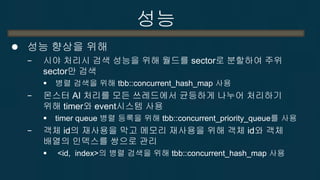 성능 
성능 향상을 위해 
−시야 처리시 검색 성능을 위해 월드를 sector로 분할하여 주위 sector만 검색 
병렬 검색을 위해 tbb::concurrent_hash_map 사용 
−몬스터 AI 처리를 모든 쓰레드에서 균등하게 나누어 처리하기 위해 timer와 event시스템 사용 
timer queue 병렬 등록을 위해 tbb::concurrent_priority_queue를 사용 
−객체 id의 재사용을 막고 메모리 재사용을 위해 객체 id와 객체 배열의 인덱스를 쌍으로 관리 
 <id, index>의 병렬 검색을 위해 tbb::concurrent_hash_map 사용  