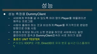 성능 
성능 측정용 DummyClient 
−서버에게 부하를 걸 수 있도록 여러 명의 Player를 에뮬레이션 해주는 프로그램 
−사람이 플레이 하는 것과 비슷하게 Player를 주기적으로 랜덤한 방향으로 이동 시킴 
−한명의 유저당 하나의 소켓 연결을 하므로 서버에서는 일반 클라이언트 접속과 DummyClient접속이 서로 차이가 없음 
−훌륭한 UNIT TESTER 
−/* 이것도 IOCP로 구현, Direct3D로 유저 분포 실시간 디스플레이 */  