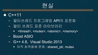 현실 
C++11 
−멀티쓰레드 프로그래밍 API의 표준화 
−멀티 쓰레드 표준 라이브러리 
 <thread>, <mutex>, <atomic>, <memory> 
−Boost ASIO 
−G++ 4.8, Visual Studio 2013 
아직 최적화에 문제 : shared_ptr, mutex  