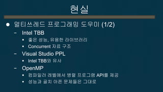 현실 
멀티쓰레드 프로그래밍 도우미 (1/2) 
−Intel TBB 
좋은 성능, 유용한 라이브러리 
Concurrent 자료 구조 
−Visual Studio PPL 
Intel TBB와 유사 
−OpenMP 
컴파일러 레벨에서 병렬 프로그램 API를 제공 
성능과 골치 아픈 문제들은 그대로 
−그 외, CK(Concurrency Kit), Noble Library  