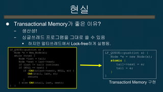 현실 
Transactional Memory의 사용법 
−기존의 싱글쓰레드 프로그램에서 다른 쓰레드와 충돌이 일어날 수 있는 구간을 transaction으로 선언한다. 
끝, 이게 전부  