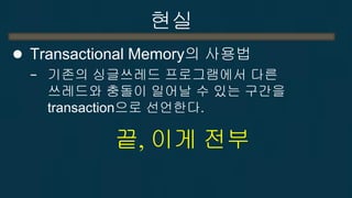 현실 
어떻게 가능한가??? 
1. transaction 구간에서 읽고 쓴 메모리를 다른 쓰레드에서 접근했는지 검사한다. 
write는 실제 메모리에 쓰지 않고 잠시 대기 
2. 다른쓰레드에서의 접근이 있었으면 모든 업데이트를 무효화 한 후 다시 시도. 
3. 다른쓰레드에서의 접근이 없었다면 transaction 구간에서의 update를 실제 메모리에 update  
