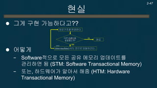 현실 
Transactional Memory 
장점 
−높은 생산성 
기존의 프로그램을 그대로 사용 가능 
단점 
−STM : 오버헤드로 인한 속도 저하 
−HTM : HW 필요. 
한계점 
−쓰레드가 너무 많을 경우 잦은 충돌로 인한 성능향상의 한계 
2-47  