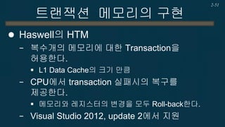 트랜잭션 메모리의 구현 
하드웨어 트랜잭션 메모리 예제 
2-51 
DWORD WINAPI ThreadFunc(LPVOID lpVoid) { for (int i=0;i<500000000 / num_thread;++i) { while (_xbegin() != _XBEGIN_STARTED) _xabort(0); sum += 2; _xend(); } return 0; }  