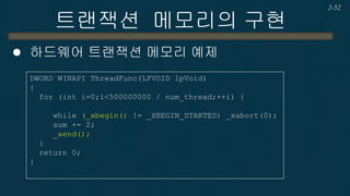 트랜잭션 메모리의 구현 
하드웨어 트랜잭션 메모리 예제 (Set의 Add) 
2-52 
bool Add(int key) { NODE *pred, *curr; NODE *node = new NODE(key); while(true) { pred = &head; curr = pred->next; while (curr->key < key) { pred = curr; curr = curr->next; } if (_XBEGIN_STARTED != my_xbegin()) { _xabort(0); continue; } if (!validate(pred, curr)) { _xabort(0); continue; } if (key == curr->key) { _xend(); delete node; return false; } else { node->next = curr; pred->next = node; _xend(); return true; } } } 
HTM 
Lock-Free  