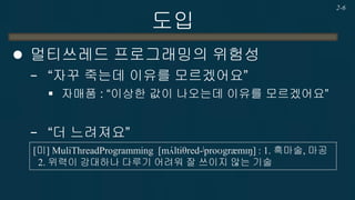 도입 
멀티쓰레드 프로그래밍의 위험성 
−“자꾸 죽는데 이유를 모르겠어요” 
자매품 : “이상한 값이 나오는데 이유를 모르겠어요” 
−“더 느려져요” 
2-6 
[미] MuliThreadProgramming [mʌ́ltiθred-|proʊgrӕmɪŋ] : 1. 흑마술, 마공 2. 위력이 강대하나 다루기 어려워 잘 쓰이지 않는 기술  