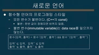 새로운 언어 
하스켈 
−순수 함수형 언어로 1990년에 개발 
−개념은 뛰어나나 난이도로 인해 많이 사용되지 못하고 있음. 
−병렬성 
순수 병렬성 (Parallelism) : 언어에 내재된 병렬성 이용, 항상 같은 결과값, data race나 deadlock이 전혀 없음, I/O처리 안됨 
동시 실행성 (Concurrency) : I/O 처리를 위해 사용. I/O 실행순서 제어는 프로그래머가 해줘야 함. data race나 deadlock이 가능. 
−성능 문제 : Lazy Evaluation, Fine Grained Execution  