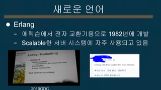 새로운 언어 
Erlang(사용예) (from wikipedia) 
−Amazon.com : to implement SimpleDB, providing database services as a part of the Amazon Web Services offering 
−Facebook : to power the backend of its chat service, handling more than 100 million active users 
−WhatsApp : to run messaging servers, achieving up to 2 million connected users per server. 
−GitHub : used for RPC proxies to ruby processes 
−CouchDB, Couchbase Server, Mnesia, Riak, SimpleDB  