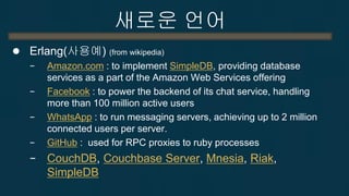 새로운 언어 
Erlang 
−process 단위의 병렬성 
OS process(x), thread(x), SW context(o) 
수천만개의 process 동시 실행 가능 
−2006년부터 SMP(multicore) 지원 
−process사이의 동기화 
shared-nothing asynchronous message passing으로 구현. 
queue통한 message passing으로 동기화 
–분산 처리 가능  