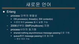 새로운 언어 
Erlang : 분산 I/O 구현 예 
% Create a process and invoke the function % web:start_server(Port, MaxConnections) ServerProcess = spawn(web, start_server, [Port, MaxConnections]), % Create a remote process and invoke the function % web:start_server(Port, MaxConnections) on machine RemoteNode RemoteProcess = spawn(RemoteNode, web, start_server, [Port, MaxConnections]), % Send a message to ServerProcess (asynchronously). % The message consists of a tuple with the atom "pause" and the number "10". ServerProcess ! {pause, 10}, % Receive messages sent to this process receive a_message -> do_something; {data, DataContent} -> handle(DataContent); {hello, Text} -> io:format("Got hello message: ~s", [Text]); {goodbye, Text} -> io:format("Got goodbye message: ~s", [Text]) end. 
http://en.wikipedia.org/wiki/Erlang_(programming_language)  