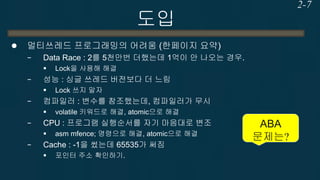 도입 
멀티쓰레드 프로그래밍의 어려움 (한페이지 요약) 
−Data Race : 2를 5천만번 더했는데 1억이 안 나오는 경우. 
Lock을 사용해 해결 
−성능 : 싱글 쓰레드 버전보다 더 느림 
Lock 쓰지 말자 
−컴파일러 : 변수를 참조했는데, 컴파일러가 무시 
volatile 키워드로 해결, atomic으로 해결 
−CPU : 프로그램 실행순서를 자기 마음대로 변조 
asm mfence; 명령으로 해결, atomic으로 해결 
−Cache : -1을 썼는데 65535가 써짐 
포인터 주소 확인하기. 
2-7 
ABA 문제는?  