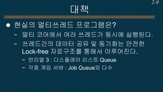 대책 
현실의 멀티쓰레드 프로그램은? 
−멀티 코어에서 여러 쓰레드가 동시에 실행된다. 
−쓰레드간의 데이터 공유 및 동기화는 안전한 Lock-free 자료구조를 통해서 이루어진다. 
−언리얼 3 : 디스플레이 리스트 Queue 
−각종 게임 서버 : Job Queue외 다수 
2-9  
