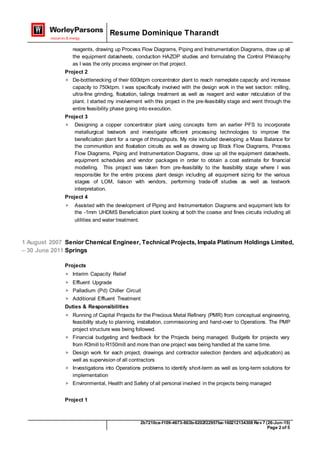 Resume Dominique Tharandt
2b7210ca-f109-4673-863b-0202f22957ba-160212134308 Rev 7 (26-Jun-15)
Page 2 of 5
reagents, drawing up Process Flow Diagrams, Piping and Instrumentation Diagrams, draw up all
the equipment datasheets, conduction HAZOP studies and formulating the Control Philosophy
as I was the only process engineer on that project.
Project 2
 De-bottlenecking of their 600ktpm concentrator plant to reach nameplate capacity and increase
capacity to 750ktpm. I was specifically involved with the design work in the wet section: milling,
ultra-fine grinding, floatation, tailings treatment as well as reagent and water reticulation of the
plant. I started my involvement with this project in the pre-feasibility stage and went through the
entire feasibility phase going into execution.
Project 3
 Designing a copper concentrator plant using concepts form an earlier PFS to incorporate
metallurgical testwork and investigate efficient processing technologies to improve the
beneficiation plant for a range of throughputs. My role included developing a Mass Balance for
the communition and floatation circuits as well as drawing up Block Flow Diagrams, Process
Flow Diagrams, Piping and Instrumentation Diagrams, draw up all the equipment datasheets,
equipment schedules and vendor packages in order to obtain a cost estimate for financial
modelling. This project was taken from pre-feasibility to the feasibility stage where I was
responsible for the entire process plant design including all equipment sizing for the various
stages of LOM, liaison with vendors, performing trade-off studies as well as testwork
interpretation.
Project 4
 Assisted with the development of Piping and Instrumentation Diagrams and equipment lists for
the -1mm UHDMS Beneficiation plant looking at both the coarse and fines circuits including all
utilities and water treatment.
1 August 2007
– 30 June 2011
Senior Chemical Engineer, Technical Projects, Impala Platinum Holdings Limited,
Springs
Projects
 Interim Capacity Relief
 Effluent Upgrade
 Palladium (Pd) Chiller Circuit
 Additional Effluent Treatment
Duties & Responsibilities
 Running of Capital Projects for the Precious Metal Refinery (PMR) from conceptual engineering,
feasibility study to planning, installation, commissioning and hand-over to Operations. The PMP
project structure was being followed.
 Financial budgeting and feedback for the Projects being managed. Budgets for projects vary
from R3mill to R150mill and more than one project was being handled at the same time.
 Design work for each project, drawings and contractor selection (tenders and adjudication) as
well as supervision of all contractors
 Investigations into Operations problems to identify short-term as well as long-term solutions for
implementation
 Environmental, Health and Safety of all personal involved in the projects being managed
Project 1
 