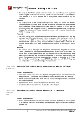 Resume Dominique Tharandt
2b7210ca-f109-4673-863b-0202f22957ba-160212134308 Rev 7 (26-Jun-15)
Page 3 of 5
 The Scope of Work for this project was to alleviate the feed line bottleneck to the crystalliser
plant allowing it to reach its maximum design capacity. The feed line was thus upgraded (from a
75OD diameter to an 110OD diameter line) to the crystalliser thereby increasing flow and
throughput.
Project 2
 The Scope of Work for this project was to replace the existing four effluent lines from the
crystalliser tie-ins tothe storage ponds. This was necessary as the existing lines at the time were
badly corroded and the risk of a leak occurring was rated high. The MOC for the four new lines
exposed to sunlight was changed to a more UV resistant material thus ensuring a longer life of
the pipes. The replacement of the four existing lines ensured a safe transport of effluent from the
PMR to the storage ponds.
Project 3
 The Scope of Work of the project entailed the design, acquisition and installation of a new heat
exchanger and chiller system to ensure that the temperature of the feed stream into the IX
columns is below 20°C. It also included its associated civil work, piping system and
instrumentation to support the cooling. Removal of existing equipment and civil works were also
required. The installation of the chiller and heat exchanger improved Pd first time pass rates to
100%.
Project 4
 The Scope of work of this project was the process and engineering design for an Additional
Effluent Treatment plant ensuring an average throughput of 350m3/ day in the first phase. The
second phase includes detailed design work, procurement, manufacture and installation of the
plant until commissioning and hand-over to Operations, i.e. all Project Management of this
project. The outputs are condensate (clean water) and a dry salt for disposal at an H:H Waste
Disposal site. The project is being run as an EPCM Project to the value of R130mill. This project
was completed and a full success meeting all the requirements.
1 July 2006 –
30 July 2007
Senior Specialist Physical Testing, Johnson Matthey (Pty) Ltd, Germiston
Duties & Responsibilities
 Oversee the running of the SCAT and Physical Testing laboratory to ensure improvements
are made so that it can become part of the regular quality testing facility at JM Germiston
 Provide technical support to the Back Pressure facility including calibrations, correlation
and major maintenance
 Implementation of TPM processes as part of the AM and FI pillars
 Co-ordinate all statistical control and R&R studies within the plant
1 March 2001
– 30 June
2006
Senior Process Engineer, Johnson Matthey (Pty) Ltd, Germiston
Duties & Responsibilities
 Review, implement and assess new and current processes, technologies and equipment
so as to ensure continuous improvement and development of products for the Autocatalyst
Business Unit
 