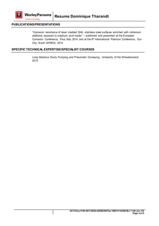 Resume Dominique Tharandt
2b7210ca-f109-4673-863b-0202f22957ba-160212134308 Rev 7 (26-Jun-15)
Page 5 of 5
PUBLICATIONS/PRESENTATIONS
“Corrosion resistance of laser cladded 304L stainless steel surfaces enriched with ruthenium
additions exposed to sulphuric acid media” – published and presented at the European
Corrosion Conference, Pisa, Italy 2014 and at the 6th International Platinum Conference, Sun
City, South AFRICA, 2014
SPECIFIC TECHNICAL EXPERTISE/SPECIALIST COURSES
Long Distance Slurry Pumping and Pneumatic Conveying, University of the Witwatersrand,
2015
 