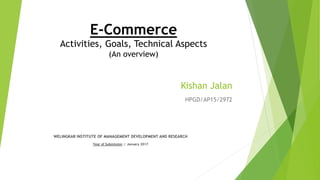 Kishan Jalan
HPGD/AP15/2972
E-Commerce
Activities, Goals, Technical Aspects
(An overview)
WELINGKAR INSTITUTE OF MANAGEMENT DEVELOPMENT AND RESEARCH
Year of Submission :: January 2017
 
