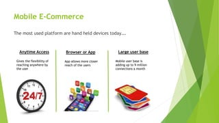 Mobile E-Commerce
The most used platform are hand held devices today….
Anytime Access
Gives the flexibility of
reaching anywhere by
the user
Browser or App
App allows more closer
reach of the users
Large user base
Mobile user base is
adding up to 9 million
connections a month
 