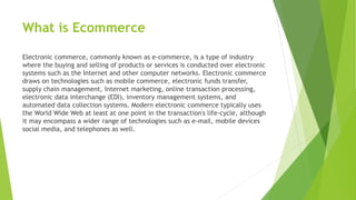 What is Ecommerce
Electronic commerce, commonly known as e-commerce, is a type of industry
where the buying and selling of products or services is conducted over electronic
systems such as the Internet and other computer networks. Electronic commerce
draws on technologies such as mobile commerce, electronic funds transfer,
supply chain management, Internet marketing, online transaction processing,
electronic data interchange (EDI), inventory management systems, and
automated data collection systems. Modern electronic commerce typically uses
the World Wide Web at least at one point in the transaction's life-cycle, although
it may encompass a wider range of technologies such as e-mail, mobile devices
social media, and telephones as well.
 