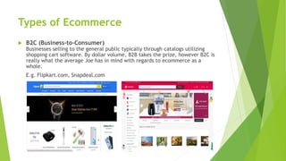 Types of Ecommerce
 B2C (Business-to-Consumer)
Businesses selling to the general public typically through catalogs utilizing
shopping cart software. By dollar volume, B2B takes the prize, however B2C is
really what the average Joe has in mind with regards to ecommerce as a
whole.
E.g. Flipkart.com, Snapdeal.com
 