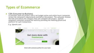 Types of Ecommerce
 C2B (Consumer-to-Business)
A consumer posts his project with a set budget online and within hours companies
review the consumer's requirements and bid on the project. The consumer reviews
the bids and selects the company that will complete the project. Upwork
empowers consumers around the world by providing the meeting ground and
platform for such transactions.
E.g. Upwork.com
 